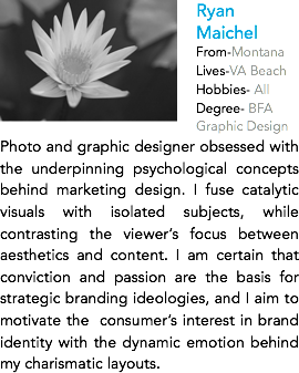﷯Ryan Maichel
From-Montana
Lives-VA Beach
Hobbies- All
Degree- BFA Graphic Design
Photo and graphic designer obsessed with the underpinning psychological concepts behind marketing design. I fuse catalytic visuals with isolated subjects, while contrasting the viewer’s focus between aesthetics and content. I am certain that conviction and passion are the basis for strategic branding ideologies, and I aim to motivate the consumer’s interest in brand identity with the dynamic emotion behind my charismatic layouts.